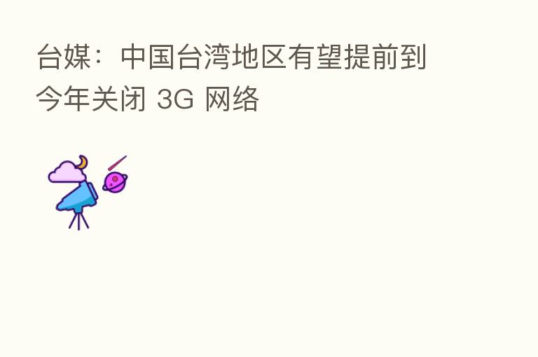 台媒:中国台湾地区有望提前到今年关闭 3G 网络