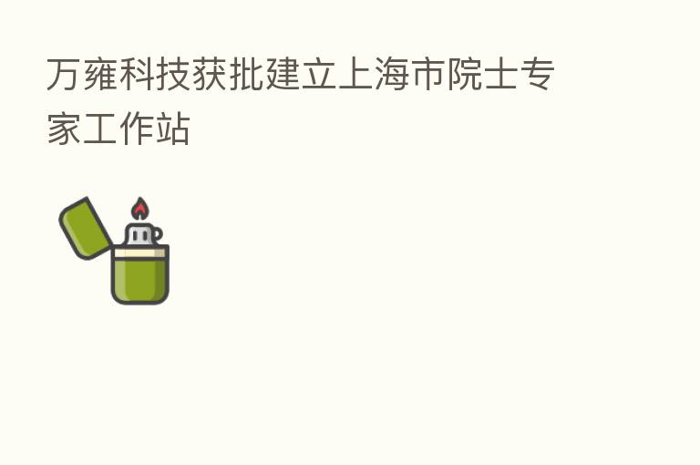 万雍科技获批建立上海市院士专家工作站