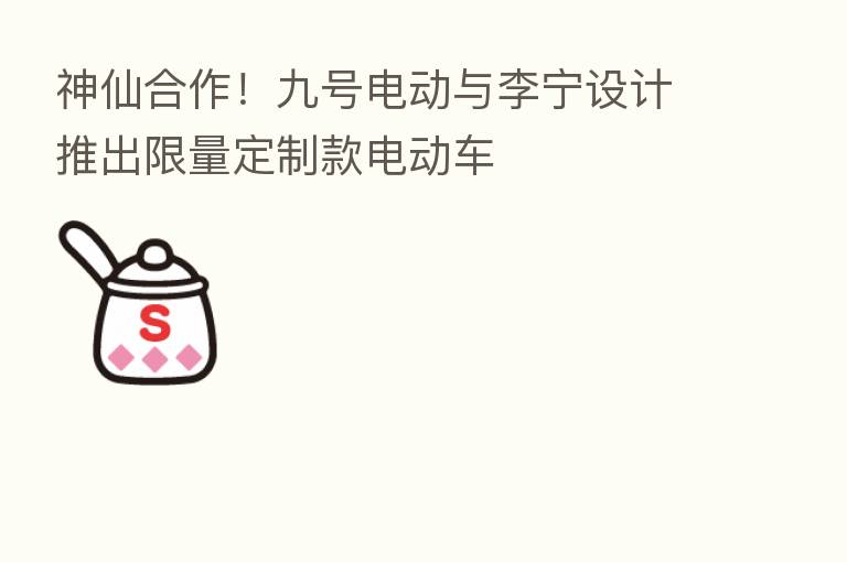 神仙合作!九号电动与李宁设计推出限量定制款电动车