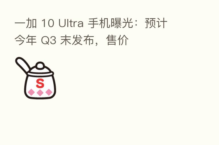 一加 10 Ultra 手机曝光：预计今年 Q3 末发布，售价