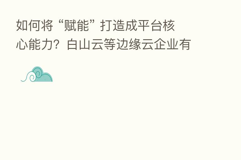 如何将 “赋能” 打造成平台核心能力?白山云等边缘云企业有答案