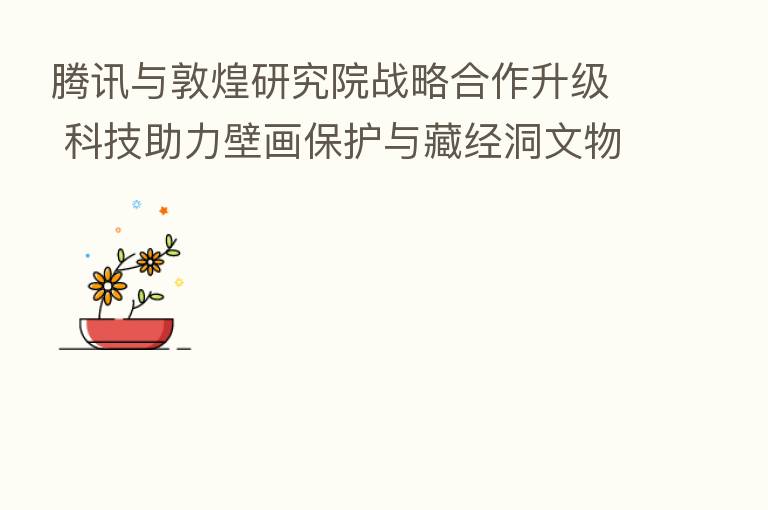 腾讯与敦煌研究院战略合作升级 科技助力壁画保护与藏经洞文物数字化