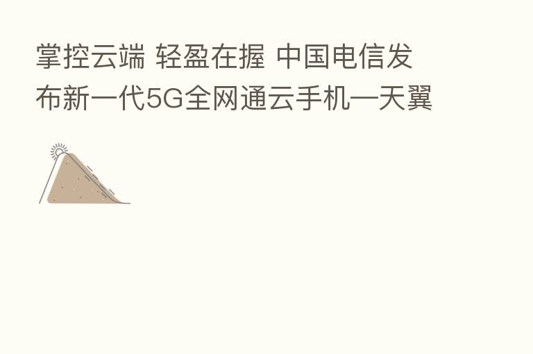 掌控云端 轻盈在握 中国电信发布新一代5G全网通云手机—天翼1号2021