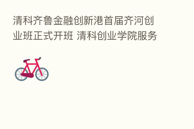 清科齐鲁金融创新港首届齐河创业班正式开班 清科创业学院服务齐河创企