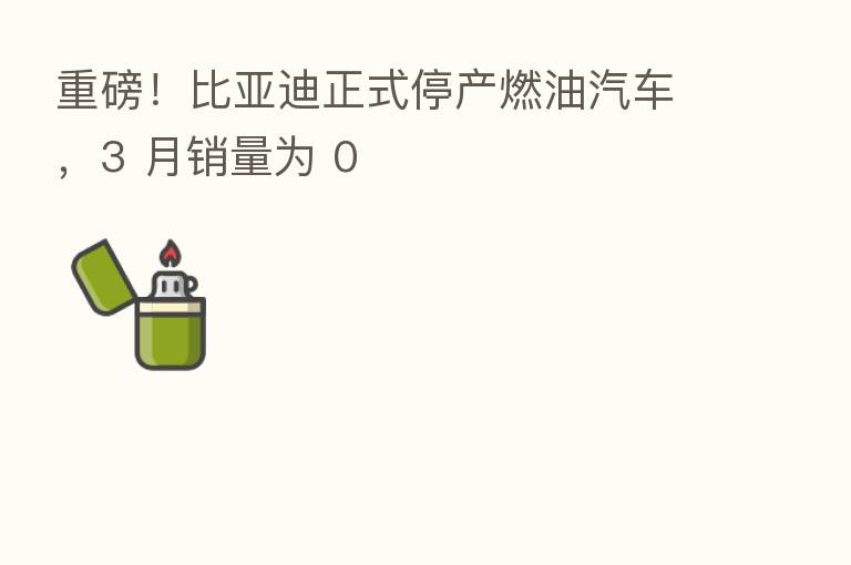 重磅!比亚迪正式停产燃油汽车,3 月销量为 0