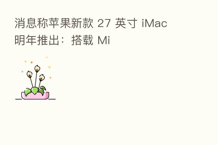 消息称苹果新款 27 英寸 iMac 明年推出:搭载 Mi