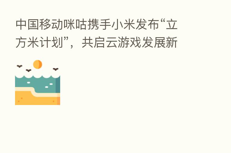 中国移动咪咕携手小米发布“立方米计划”,共启云游戏发展新征途