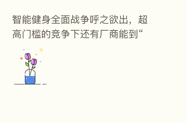 智能健身全面战争呼之欲出,超高门槛的竞争下还有厂商能到“割韭菜”么?
