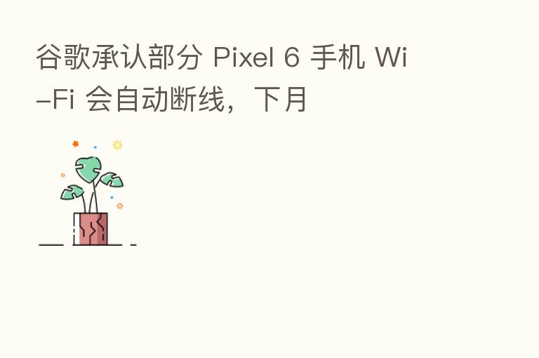 谷歌承认部分 Pixel 6 手机 Wi-Fi 会自动断线,下月