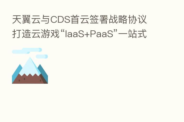 天翼云与CDS首云签署战略协议 打造云游戏“IaaS+PaaS”一站式解决方案