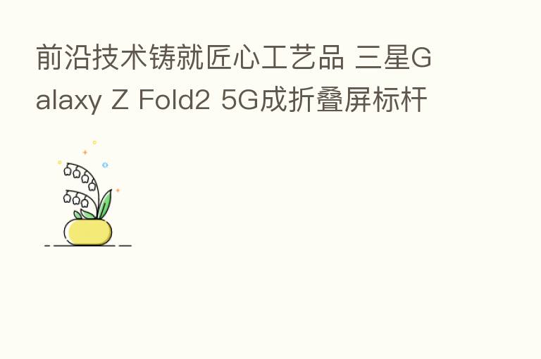 前沿技术铸就匠心工艺品 三星Galaxy Z Fold2 5G成折叠屏标杆
