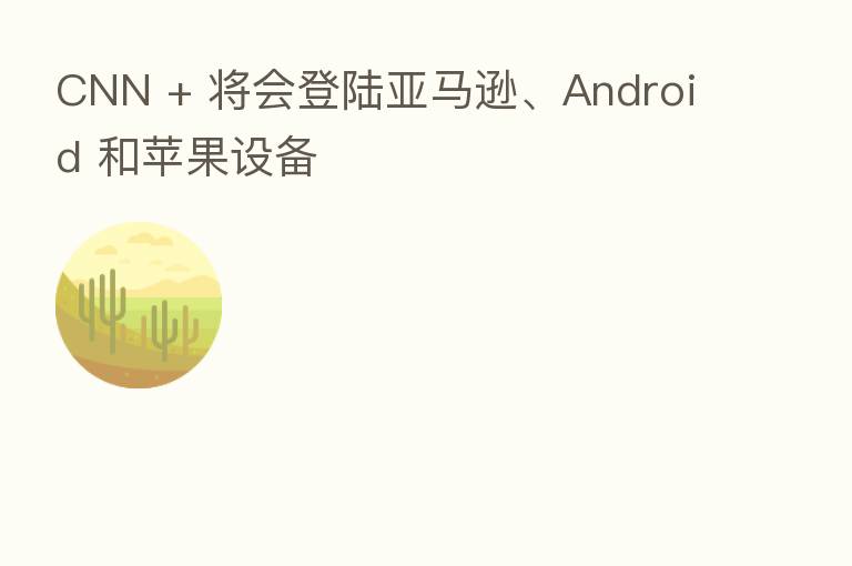 CNN + 将会登陆亚马逊、Android 和苹果设备