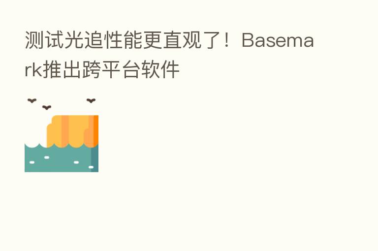 测试光追性能更直观了!Basemark推出跨平台软件