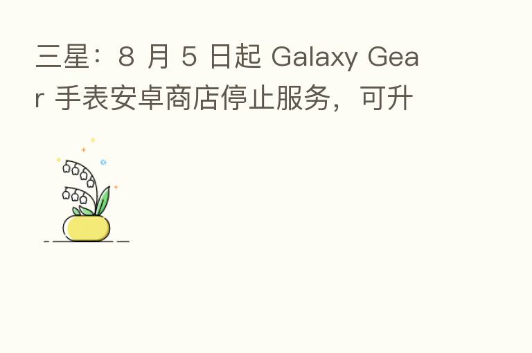三星:8 月 5 日起 Galaxy Gear 手表安卓商店停止服务,可升级到 Tizen 系统