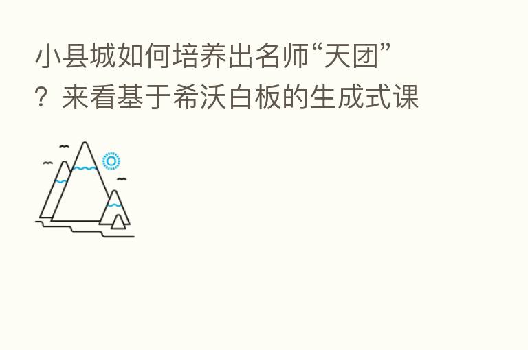 小县城如何培养出名师“天团”?来看基于希沃白板的生成式课堂