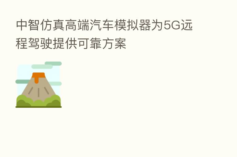 中智仿真高端汽车模拟器为5G远程驾驶提供可靠方案