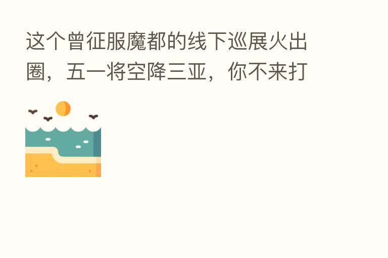 这个曾征服魔都的线下巡展火出圈,五一将空降三亚,你不来打个卡吗?