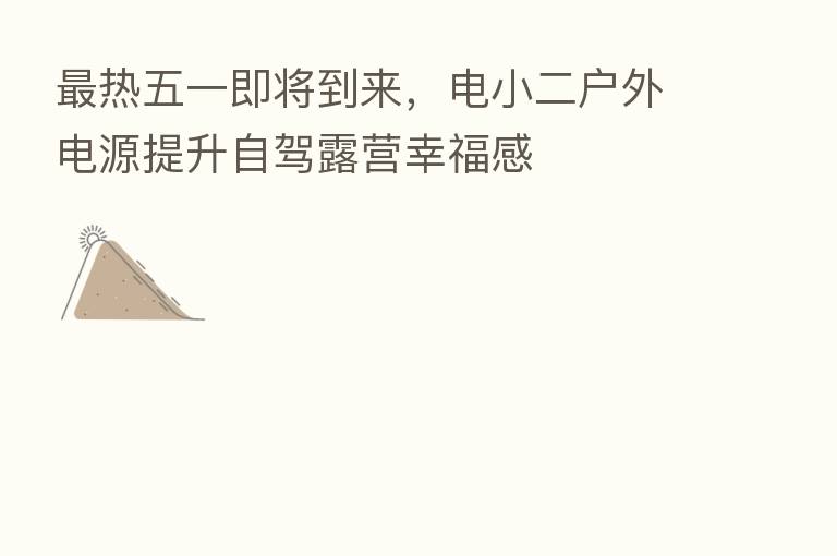 热五一即将到来,电小二户外电源提升自驾露营幸福感