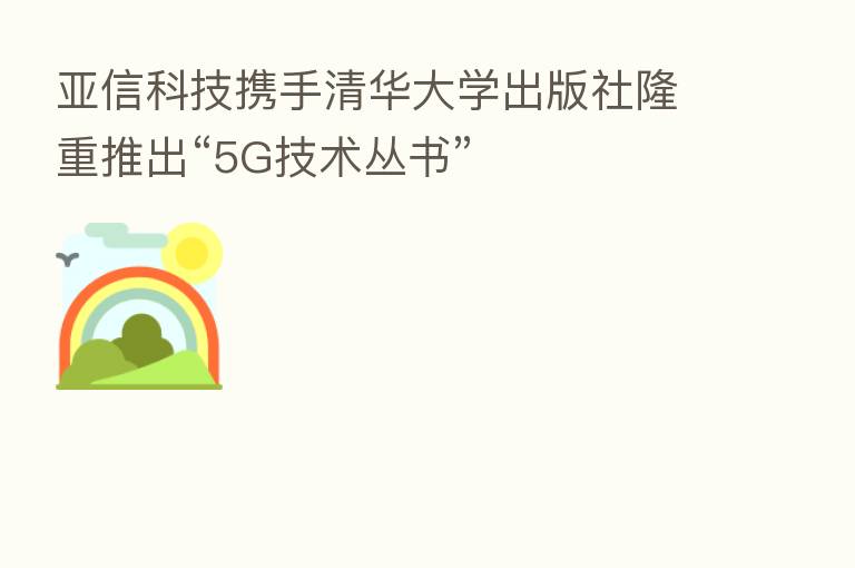 亚信科技携手清华大学出版社隆重推出“5G技术丛书”