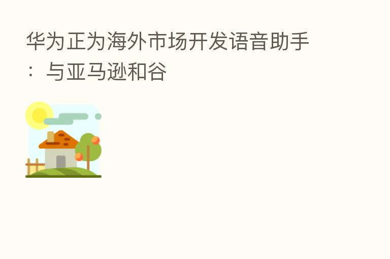 华为正为海外市场开发语音助手:与亚马逊和谷