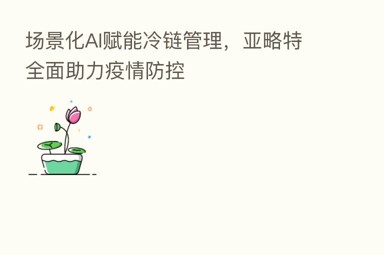 场景化AI赋能冷链管理,亚略特全面助力疫情防控