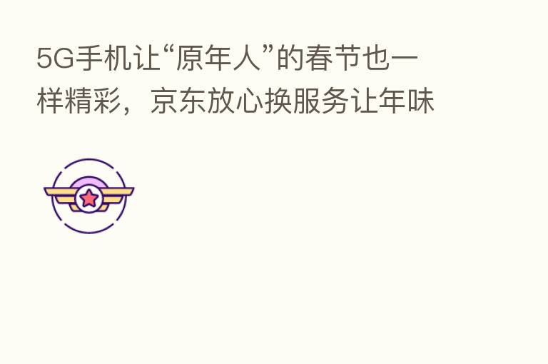 5G手机让“原年人”的春节也一样精彩,京东放心换服务让年味儿更足