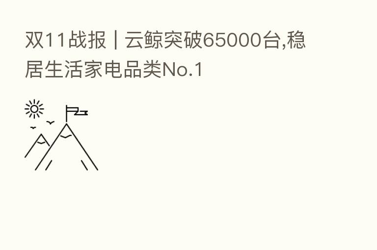 双11战报 | 云鲸突破65000台,稳居生活家电品类No.1