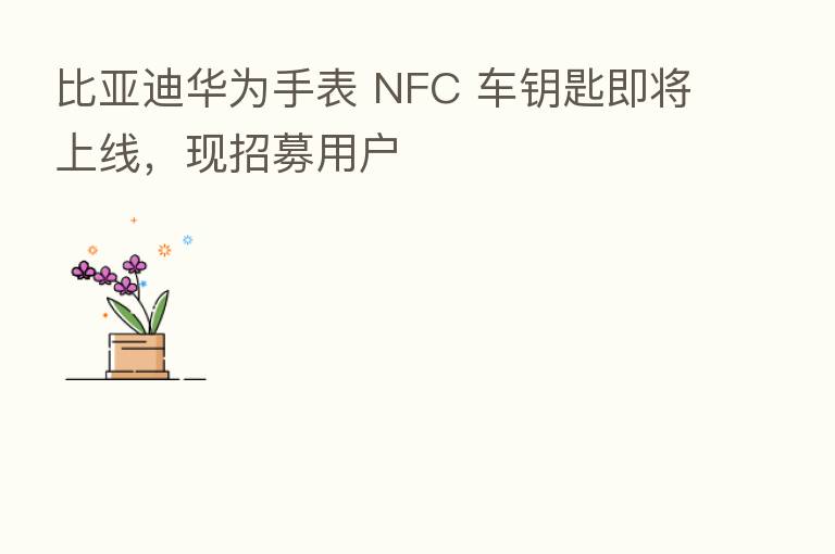 比亚迪华为手表 NFC 车钥匙即将上线，现招募用户