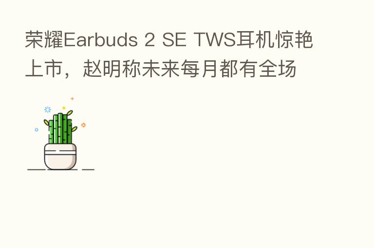 Earbuds 2 SE TWS耳机惊艳上市,赵明称未来每月都有全场景新品推出