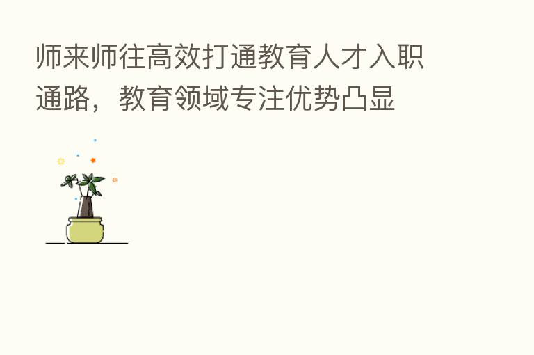 师来师往高效打通教育人才入职通路,教育领域专注优势凸显