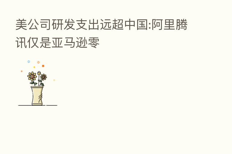 美公司研发支出远超中国:阿里腾讯仅是亚马逊零