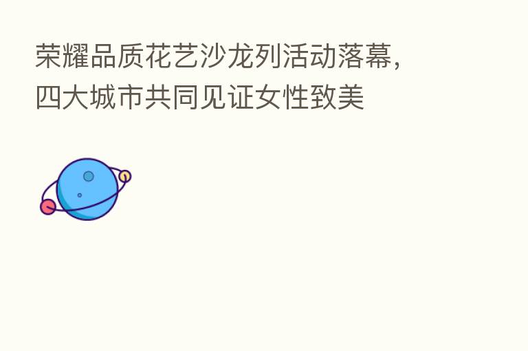 品质花艺沙龙列活动落幕,四大城市共同见证女性致美