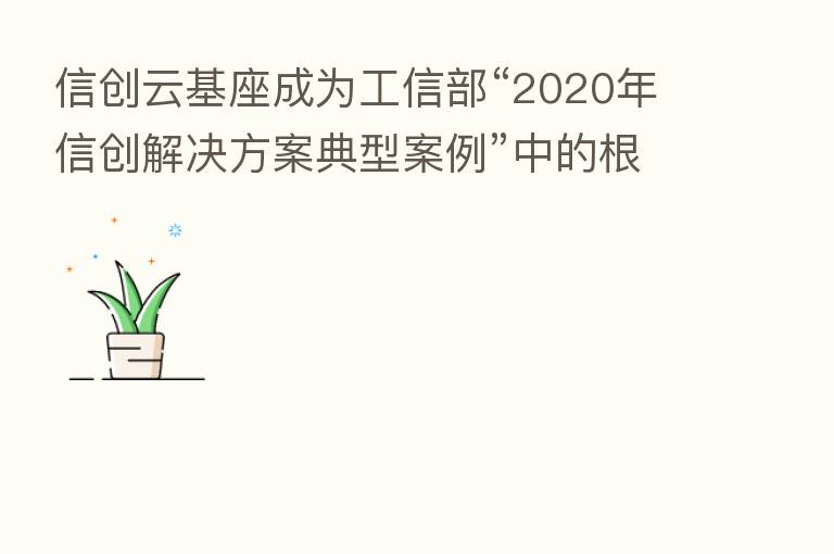 信创云基座成为工信部“2020年信创解决方案典型案例”中的根基产品