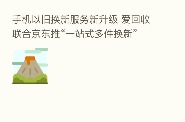 手机以旧换新服务新升级 爱回收联合京东推“一站式多件换新”