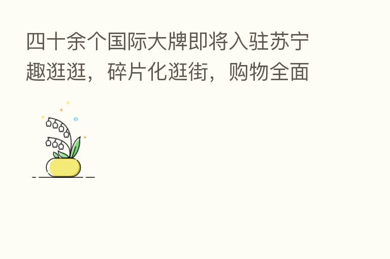 四十余个国际大牌即将入驻苏宁趣逛逛,碎片化逛街,购物全面升级