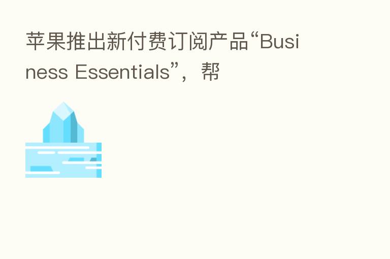 苹果推出新付费订阅产品“Business Essentials”,帮