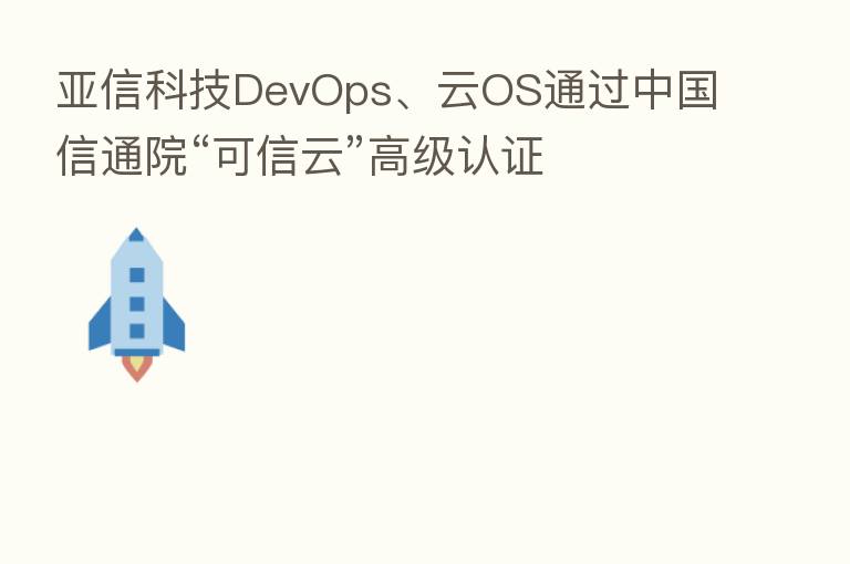 亚信科技DevOps、云OS通过中国信通院“可信云”高级认证