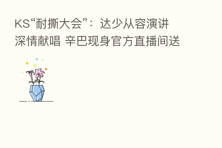 KS“耐撕大会”:达少从容演讲深情献唱 辛巴现身官方直播间送祝福