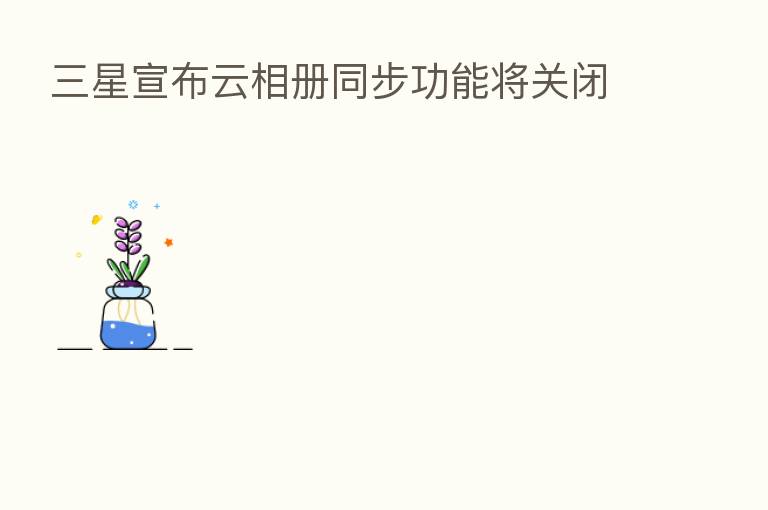三星宣布云相册同步功能将关闭