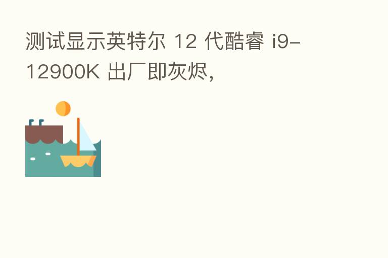 测试显示英特尔 12 代酷睿 i9-12900K 出厂即灰烬,