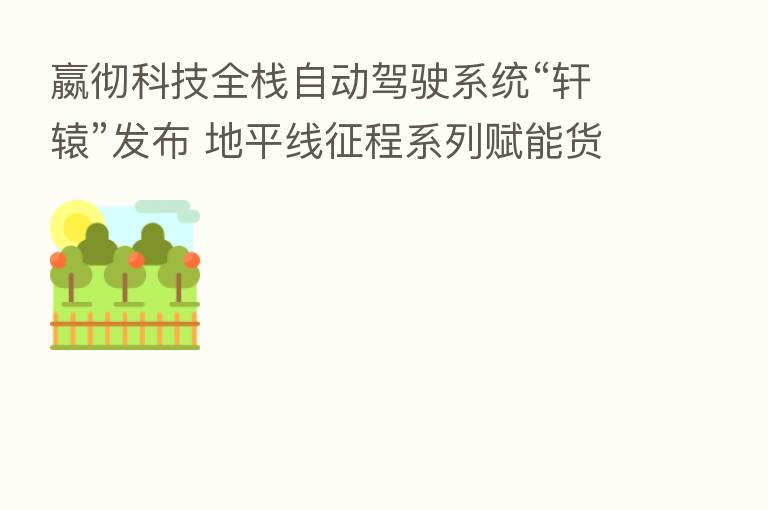 嬴彻科技全栈自动驾驶系统“轩辕”发布 地平线征程系列赋能货运生态变革