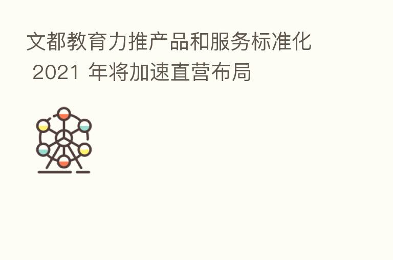 文都教育力推产品和服务标准化 2021 年将加速直营布局