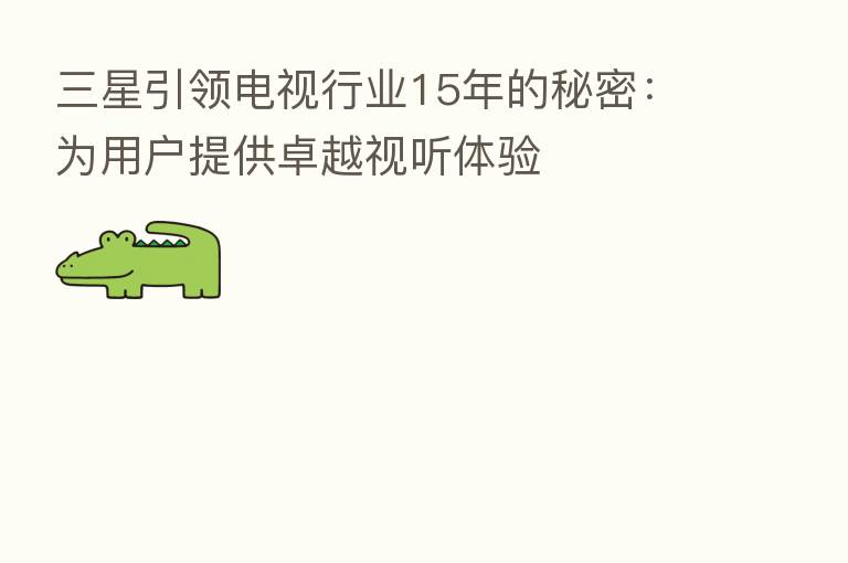 三星引领电视行业15年的秘密:为用户提供卓越视听体验