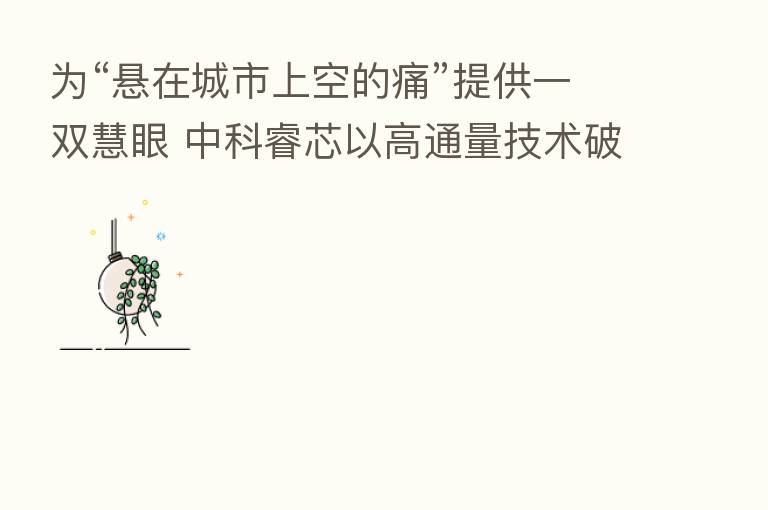 为“悬在城市上空的痛”提供一双慧眼 中科睿芯以高通量技术破局高空抛物监管难
