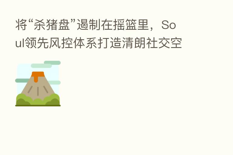 将“ 猪盘”遏制在摇篮里,Soul领先风控体系打造清朗社交空间