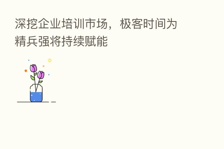 深挖企业培训市场,极客时间为精兵强将持续赋能