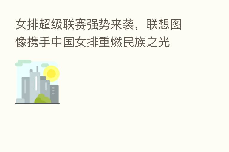 女排超级联赛强势来袭,联想图像携手中国女排重燃民族之光