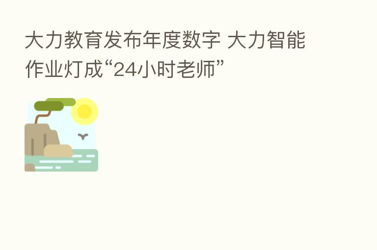 大力教育发布年度数字 大力智能作业灯成“24小时老师”