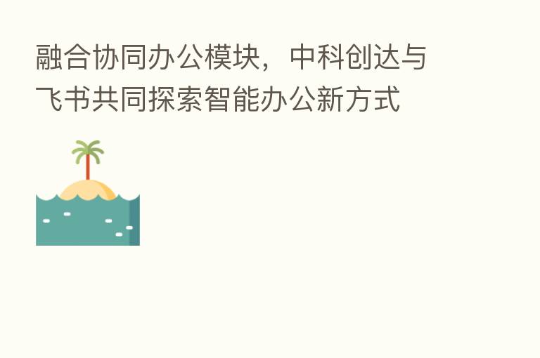 协同办公模块,中科创达与飞书共同探索智能办公新方式