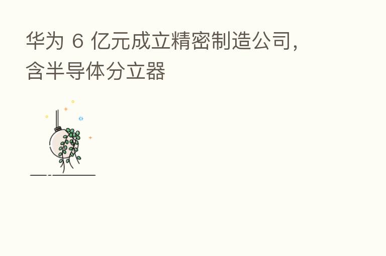 华为 6 亿元成立精密制造公司，含半导体分立器